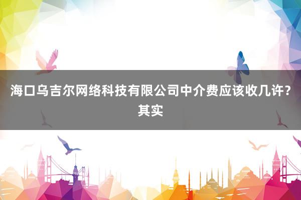 海口乌吉尔网络科技有限公司中介费应该收几许?其实