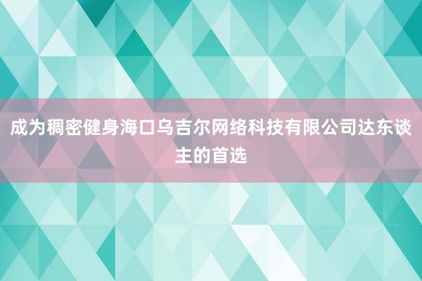 成为稠密健身海口乌吉尔网络科技有限公司达东谈主的首选