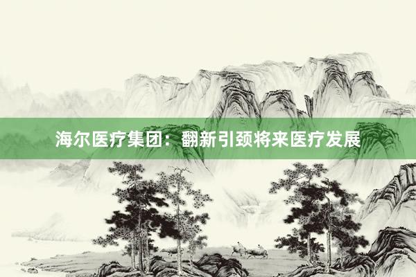 海尔医疗集团：翻新引颈将来医疗发展